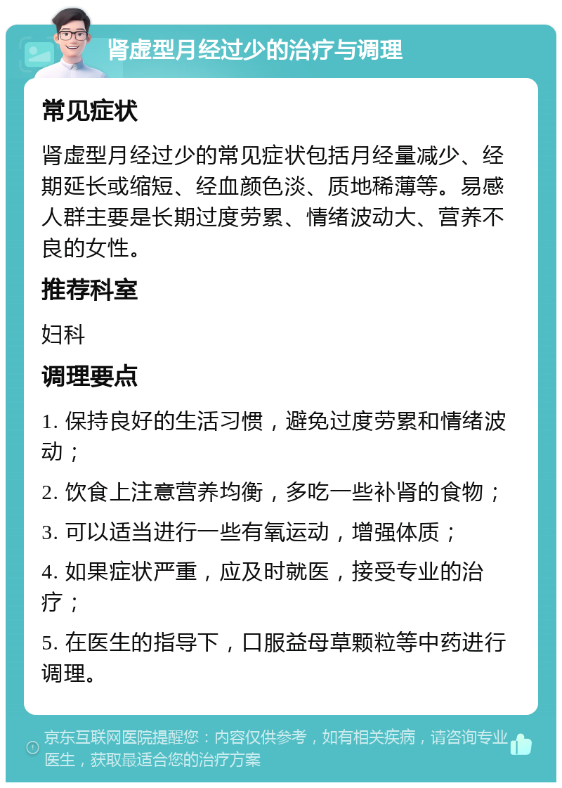 肾虚型月经过少的治疗与调理 常见症状 肾虚型月经过少的常见症状包括月经量减少、经期延长或缩短、经血颜色淡、质地稀薄等。易感人群主要是长期过度劳累、情绪波动大、营养不良的女性。 推荐科室 妇科 调理要点 1. 保持良好的生活习惯，避免过度劳累和情绪波动； 2. 饮食上注意营养均衡，多吃一些补肾的食物； 3. 可以适当进行一些有氧运动，增强体质； 4. 如果症状严重，应及时就医，接受专业的治疗； 5. 在医生的指导下，口服益母草颗粒等中药进行调理。