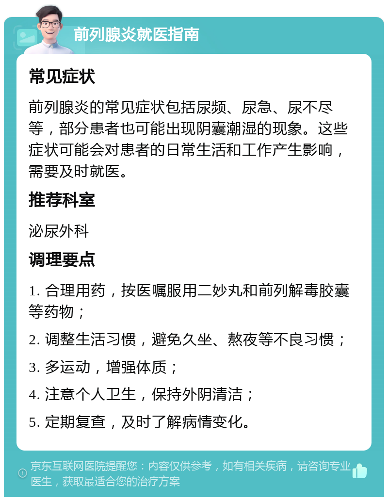 前列腺炎就医指南 常见症状 前列腺炎的常见症状包括尿频、尿急、尿不尽等，部分患者也可能出现阴囊潮湿的现象。这些症状可能会对患者的日常生活和工作产生影响，需要及时就医。 推荐科室 泌尿外科 调理要点 1. 合理用药，按医嘱服用二妙丸和前列解毒胶囊等药物； 2. 调整生活习惯，避免久坐、熬夜等不良习惯； 3. 多运动，增强体质； 4. 注意个人卫生，保持外阴清洁； 5. 定期复查，及时了解病情变化。