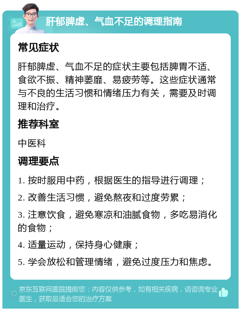 肝郁脾虚、气血不足的调理指南 常见症状 肝郁脾虚、气血不足的症状主要包括脾胃不适、食欲不振、精神萎靡、易疲劳等。这些症状通常与不良的生活习惯和情绪压力有关，需要及时调理和治疗。 推荐科室 中医科 调理要点 1. 按时服用中药，根据医生的指导进行调理； 2. 改善生活习惯，避免熬夜和过度劳累； 3. 注意饮食，避免寒凉和油腻食物，多吃易消化的食物； 4. 适量运动，保持身心健康； 5. 学会放松和管理情绪，避免过度压力和焦虑。