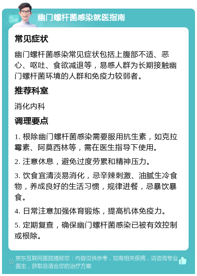 幽门螺杆菌感染就医指南 常见症状 幽门螺杆菌感染常见症状包括上腹部不适、恶心、呕吐、食欲减退等，易感人群为长期接触幽门螺杆菌环境的人群和免疫力较弱者。 推荐科室 消化内科 调理要点 1. 根除幽门螺杆菌感染需要服用抗生素，如克拉霉素、阿莫西林等，需在医生指导下使用。 2. 注意休息，避免过度劳累和精神压力。 3. 饮食宜清淡易消化，忌辛辣刺激、油腻生冷食物，养成良好的生活习惯，规律进餐，忌暴饮暴食。 4. 日常注意加强体育锻炼，提高机体免疫力。 5. 定期复查，确保幽门螺杆菌感染已被有效控制或根除。