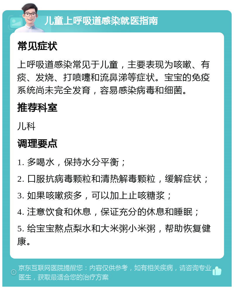 儿童上呼吸道感染就医指南 常见症状 上呼吸道感染常见于儿童，主要表现为咳嗽、有痰、发烧、打喷嚏和流鼻涕等症状。宝宝的免疫系统尚未完全发育，容易感染病毒和细菌。 推荐科室 儿科 调理要点 1. 多喝水，保持水分平衡； 2. 口服抗病毒颗粒和清热解毒颗粒，缓解症状； 3. 如果咳嗽痰多，可以加上止咳糖浆； 4. 注意饮食和休息，保证充分的休息和睡眠； 5. 给宝宝熬点梨水和大米粥小米粥，帮助恢复健康。