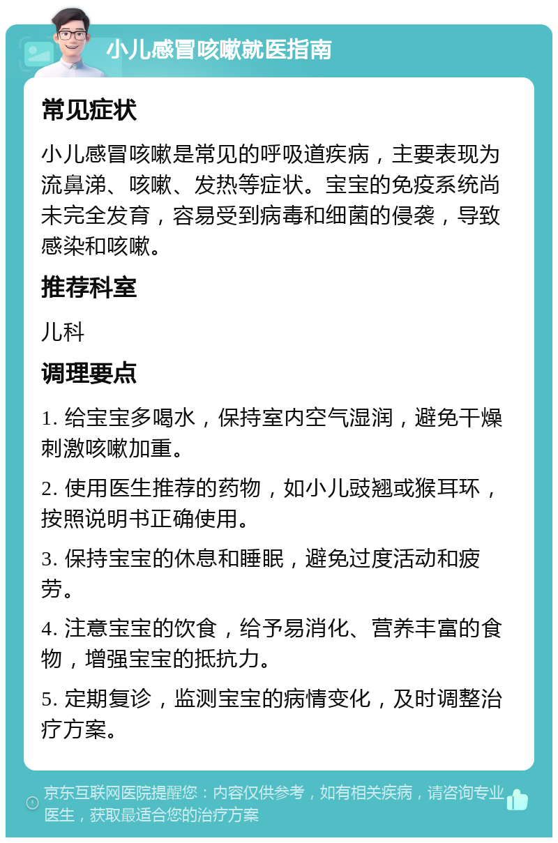 小儿感冒咳嗽就医指南 常见症状 小儿感冒咳嗽是常见的呼吸道疾病，主要表现为流鼻涕、咳嗽、发热等症状。宝宝的免疫系统尚未完全发育，容易受到病毒和细菌的侵袭，导致感染和咳嗽。 推荐科室 儿科 调理要点 1. 给宝宝多喝水，保持室内空气湿润，避免干燥刺激咳嗽加重。 2. 使用医生推荐的药物，如小儿豉翘或猴耳环，按照说明书正确使用。 3. 保持宝宝的休息和睡眠，避免过度活动和疲劳。 4. 注意宝宝的饮食，给予易消化、营养丰富的食物，增强宝宝的抵抗力。 5. 定期复诊，监测宝宝的病情变化，及时调整治疗方案。