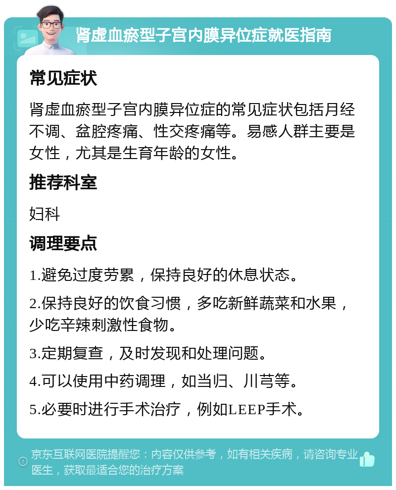 肾虚血瘀型子宫内膜异位症就医指南 常见症状 肾虚血瘀型子宫内膜异位症的常见症状包括月经不调、盆腔疼痛、性交疼痛等。易感人群主要是女性，尤其是生育年龄的女性。 推荐科室 妇科 调理要点 1.避免过度劳累，保持良好的休息状态。 2.保持良好的饮食习惯，多吃新鲜蔬菜和水果，少吃辛辣刺激性食物。 3.定期复查，及时发现和处理问题。 4.可以使用中药调理，如当归、川芎等。 5.必要时进行手术治疗，例如LEEP手术。