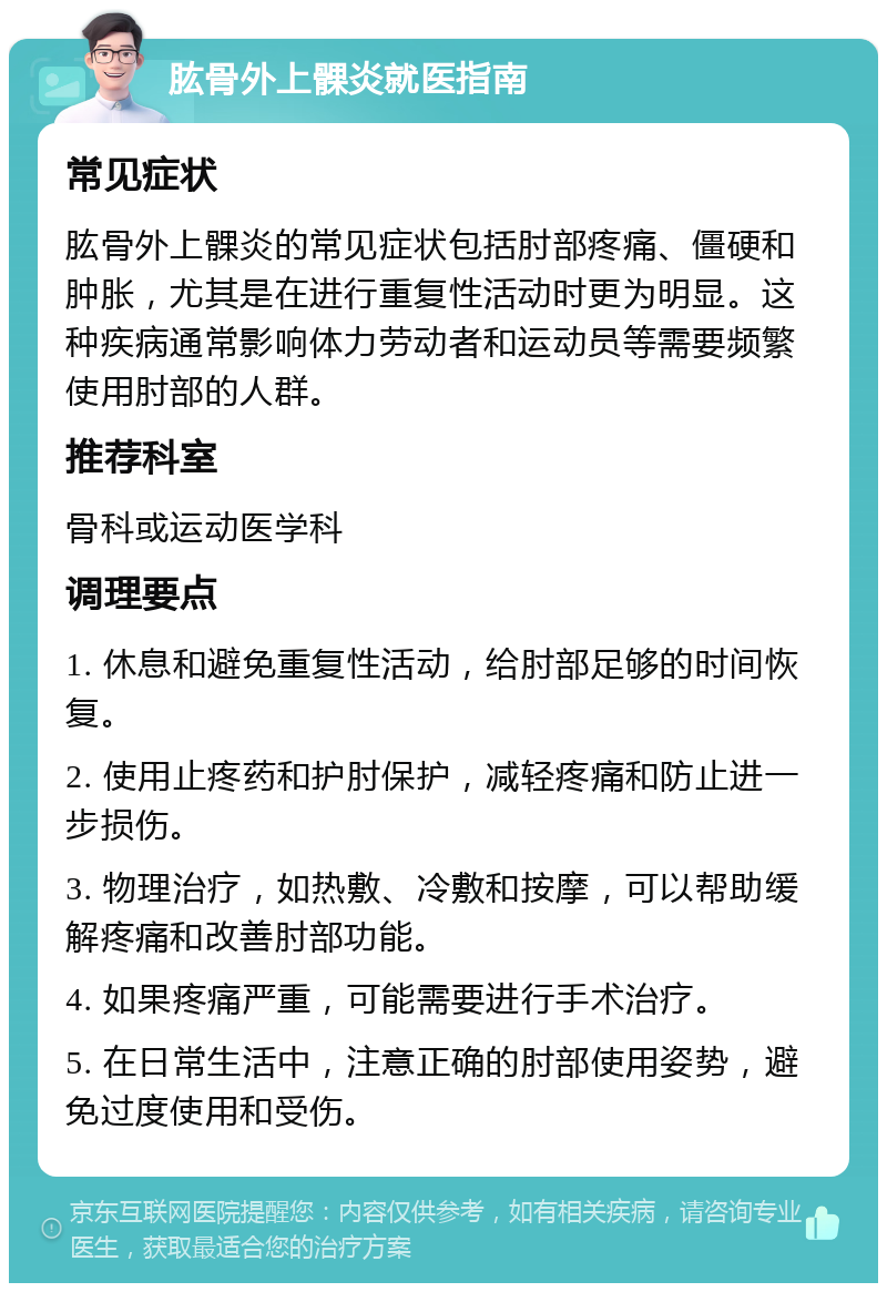 肱骨外上髁炎就医指南 常见症状 肱骨外上髁炎的常见症状包括肘部疼痛、僵硬和肿胀，尤其是在进行重复性活动时更为明显。这种疾病通常影响体力劳动者和运动员等需要频繁使用肘部的人群。 推荐科室 骨科或运动医学科 调理要点 1. 休息和避免重复性活动，给肘部足够的时间恢复。 2. 使用止疼药和护肘保护，减轻疼痛和防止进一步损伤。 3. 物理治疗，如热敷、冷敷和按摩，可以帮助缓解疼痛和改善肘部功能。 4. 如果疼痛严重，可能需要进行手术治疗。 5. 在日常生活中，注意正确的肘部使用姿势，避免过度使用和受伤。