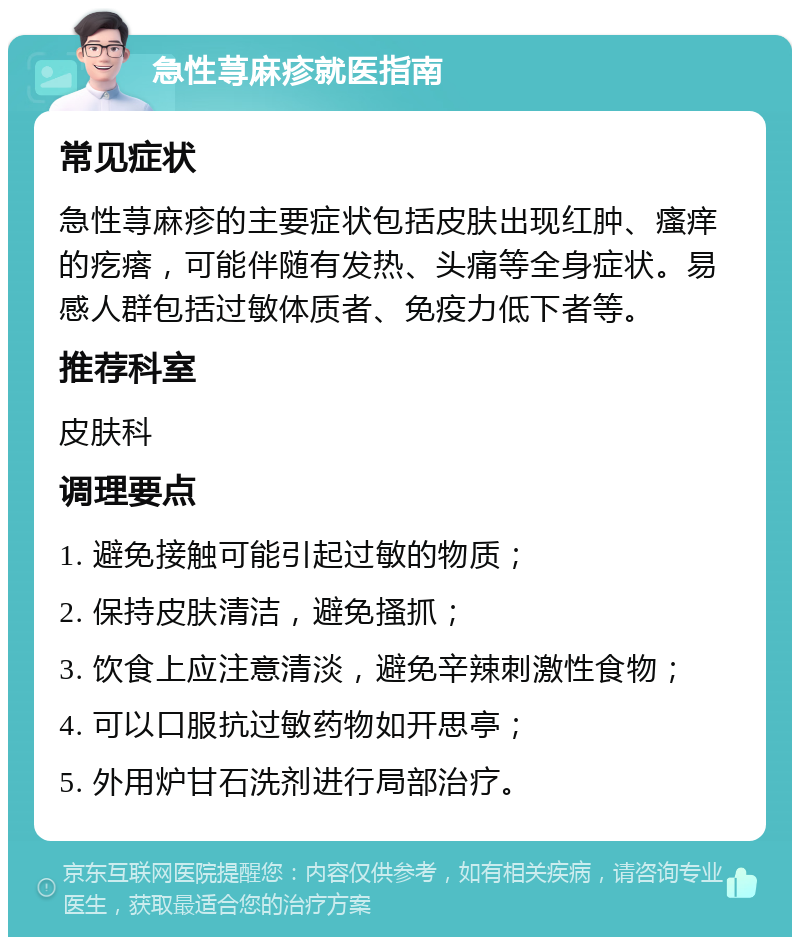 急性荨麻疹就医指南 常见症状 急性荨麻疹的主要症状包括皮肤出现红肿、瘙痒的疙瘩，可能伴随有发热、头痛等全身症状。易感人群包括过敏体质者、免疫力低下者等。 推荐科室 皮肤科 调理要点 1. 避免接触可能引起过敏的物质； 2. 保持皮肤清洁，避免搔抓； 3. 饮食上应注意清淡，避免辛辣刺激性食物； 4. 可以口服抗过敏药物如开思亭； 5. 外用炉甘石洗剂进行局部治疗。