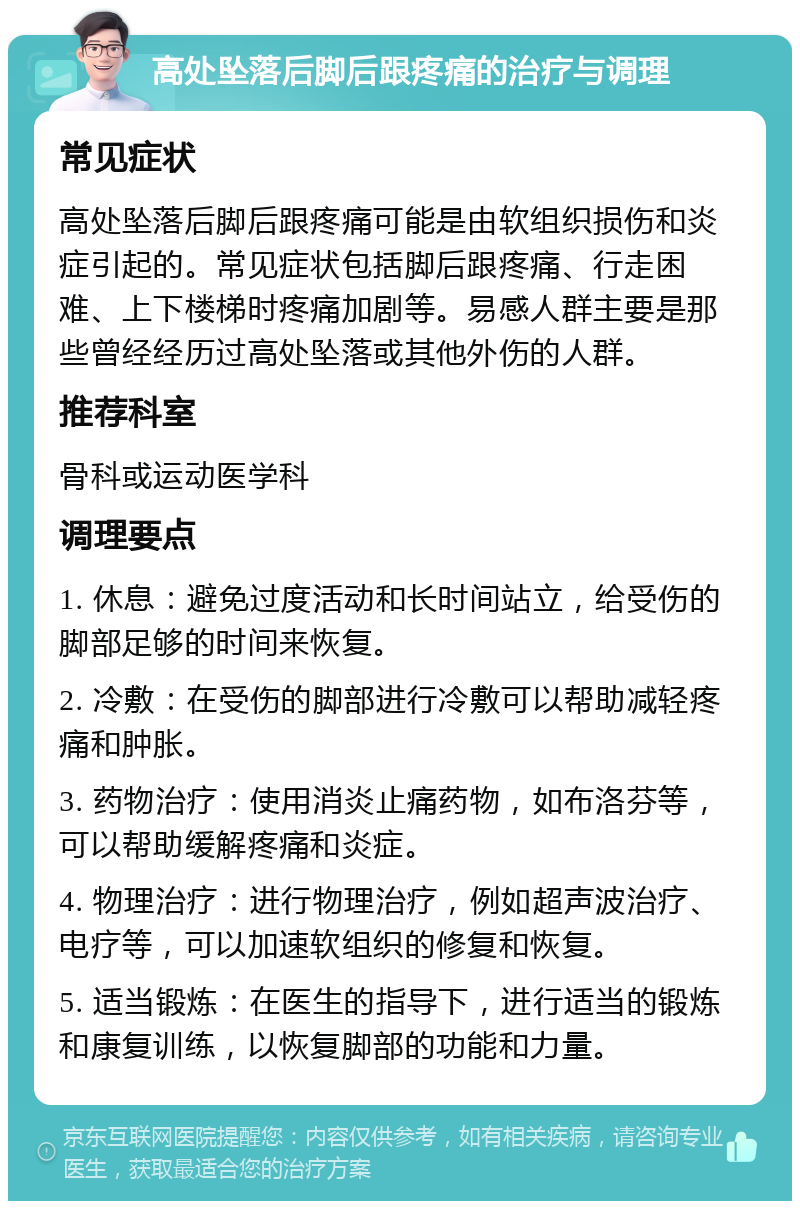 高处坠落后脚后跟疼痛的治疗与调理 常见症状 高处坠落后脚后跟疼痛可能是由软组织损伤和炎症引起的。常见症状包括脚后跟疼痛、行走困难、上下楼梯时疼痛加剧等。易感人群主要是那些曾经经历过高处坠落或其他外伤的人群。 推荐科室 骨科或运动医学科 调理要点 1. 休息：避免过度活动和长时间站立，给受伤的脚部足够的时间来恢复。 2. 冷敷：在受伤的脚部进行冷敷可以帮助减轻疼痛和肿胀。 3. 药物治疗：使用消炎止痛药物，如布洛芬等，可以帮助缓解疼痛和炎症。 4. 物理治疗：进行物理治疗，例如超声波治疗、电疗等，可以加速软组织的修复和恢复。 5. 适当锻炼：在医生的指导下，进行适当的锻炼和康复训练，以恢复脚部的功能和力量。