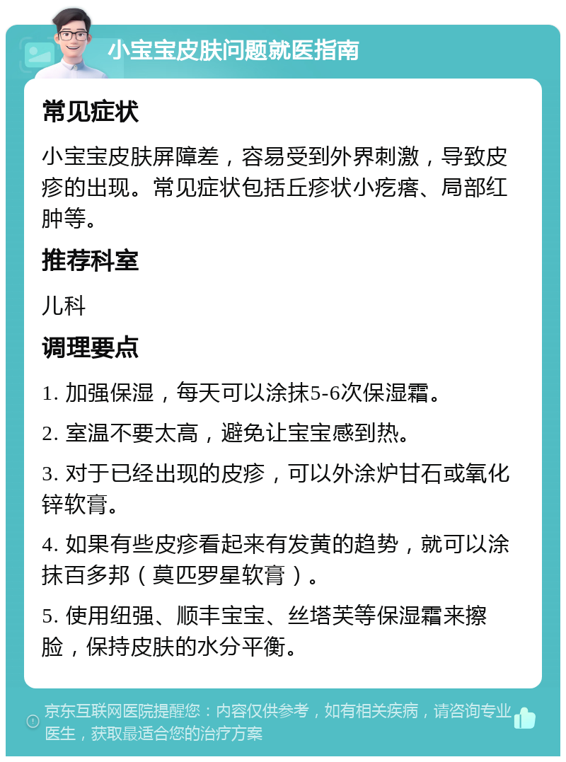 小宝宝皮肤问题就医指南 常见症状 小宝宝皮肤屏障差，容易受到外界刺激，导致皮疹的出现。常见症状包括丘疹状小疙瘩、局部红肿等。 推荐科室 儿科 调理要点 1. 加强保湿，每天可以涂抹5-6次保湿霜。 2. 室温不要太高，避免让宝宝感到热。 3. 对于已经出现的皮疹，可以外涂炉甘石或氧化锌软膏。 4. 如果有些皮疹看起来有发黄的趋势，就可以涂抹百多邦（莫匹罗星软膏）。 5. 使用纽强、顺丰宝宝、丝塔芙等保湿霜来擦脸，保持皮肤的水分平衡。