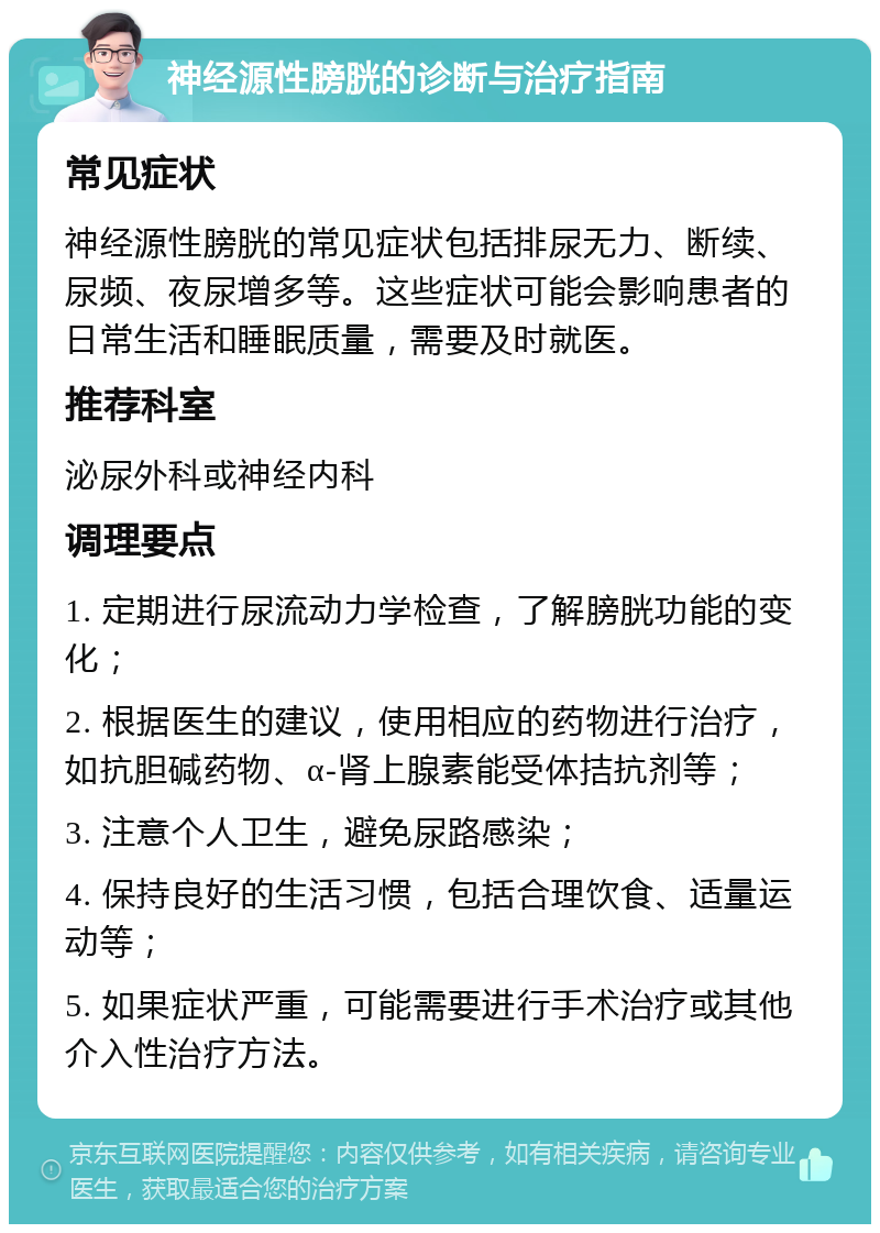 神经源性膀胱的诊断与治疗指南 常见症状 神经源性膀胱的常见症状包括排尿无力、断续、尿频、夜尿增多等。这些症状可能会影响患者的日常生活和睡眠质量，需要及时就医。 推荐科室 泌尿外科或神经内科 调理要点 1. 定期进行尿流动力学检查，了解膀胱功能的变化； 2. 根据医生的建议，使用相应的药物进行治疗，如抗胆碱药物、α-肾上腺素能受体拮抗剂等； 3. 注意个人卫生，避免尿路感染； 4. 保持良好的生活习惯，包括合理饮食、适量运动等； 5. 如果症状严重，可能需要进行手术治疗或其他介入性治疗方法。