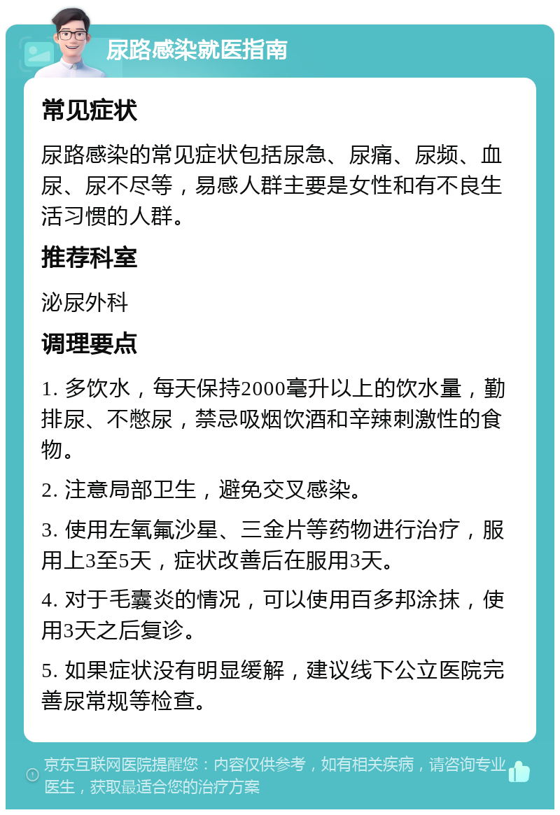 尿路感染就医指南 常见症状 尿路感染的常见症状包括尿急、尿痛、尿频、血尿、尿不尽等，易感人群主要是女性和有不良生活习惯的人群。 推荐科室 泌尿外科 调理要点 1. 多饮水，每天保持2000毫升以上的饮水量，勤排尿、不憋尿，禁忌吸烟饮酒和辛辣刺激性的食物。 2. 注意局部卫生，避免交叉感染。 3. 使用左氧氟沙星、三金片等药物进行治疗，服用上3至5天，症状改善后在服用3天。 4. 对于毛囊炎的情况，可以使用百多邦涂抹，使用3天之后复诊。 5. 如果症状没有明显缓解，建议线下公立医院完善尿常规等检查。