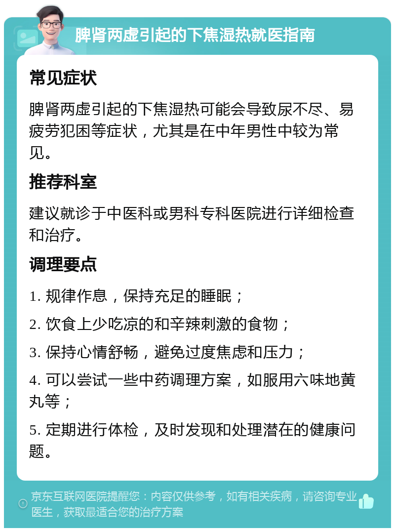 脾肾两虚引起的下焦湿热就医指南 常见症状 脾肾两虚引起的下焦湿热可能会导致尿不尽、易疲劳犯困等症状，尤其是在中年男性中较为常见。 推荐科室 建议就诊于中医科或男科专科医院进行详细检查和治疗。 调理要点 1. 规律作息，保持充足的睡眠； 2. 饮食上少吃凉的和辛辣刺激的食物； 3. 保持心情舒畅，避免过度焦虑和压力； 4. 可以尝试一些中药调理方案，如服用六味地黄丸等； 5. 定期进行体检，及时发现和处理潜在的健康问题。