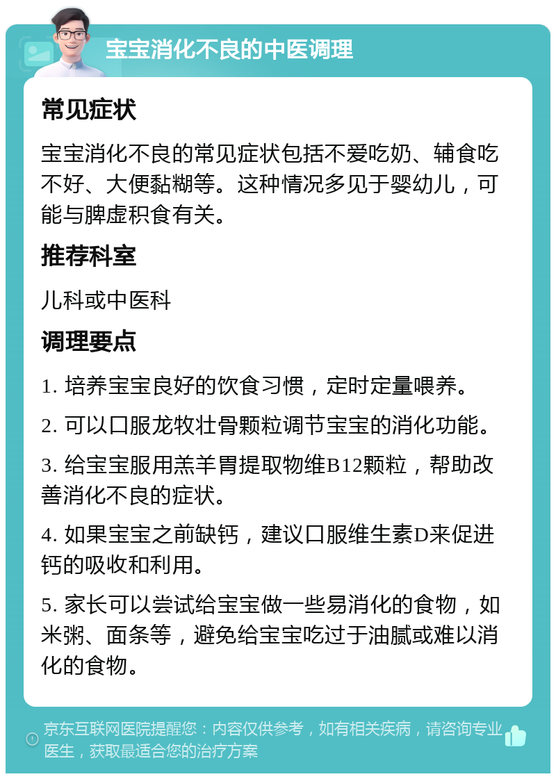 宝宝消化不良的中医调理 常见症状 宝宝消化不良的常见症状包括不爱吃奶、辅食吃不好、大便黏糊等。这种情况多见于婴幼儿，可能与脾虚积食有关。 推荐科室 儿科或中医科 调理要点 1. 培养宝宝良好的饮食习惯，定时定量喂养。 2. 可以口服龙牧壮骨颗粒调节宝宝的消化功能。 3. 给宝宝服用羔羊胃提取物维B12颗粒，帮助改善消化不良的症状。 4. 如果宝宝之前缺钙，建议口服维生素D来促进钙的吸收和利用。 5. 家长可以尝试给宝宝做一些易消化的食物，如米粥、面条等，避免给宝宝吃过于油腻或难以消化的食物。