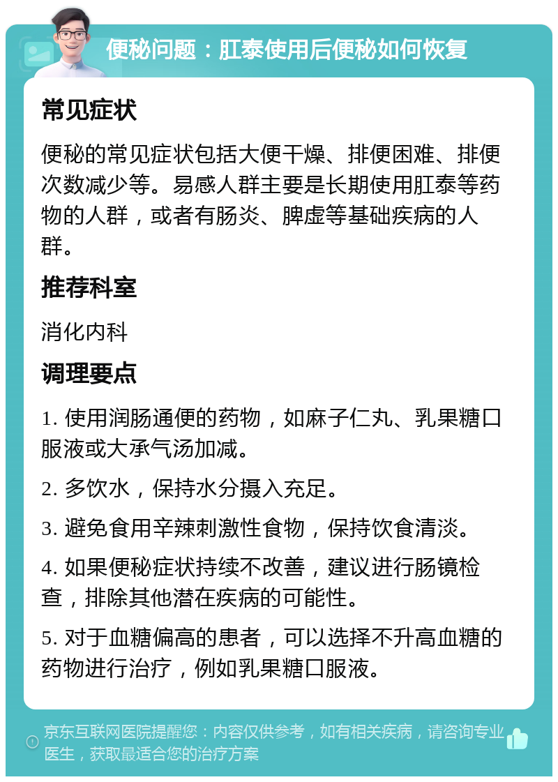 便秘问题：肛泰使用后便秘如何恢复 常见症状 便秘的常见症状包括大便干燥、排便困难、排便次数减少等。易感人群主要是长期使用肛泰等药物的人群，或者有肠炎、脾虚等基础疾病的人群。 推荐科室 消化内科 调理要点 1. 使用润肠通便的药物，如麻子仁丸、乳果糖口服液或大承气汤加减。 2. 多饮水，保持水分摄入充足。 3. 避免食用辛辣刺激性食物，保持饮食清淡。 4. 如果便秘症状持续不改善，建议进行肠镜检查，排除其他潜在疾病的可能性。 5. 对于血糖偏高的患者，可以选择不升高血糖的药物进行治疗，例如乳果糖口服液。