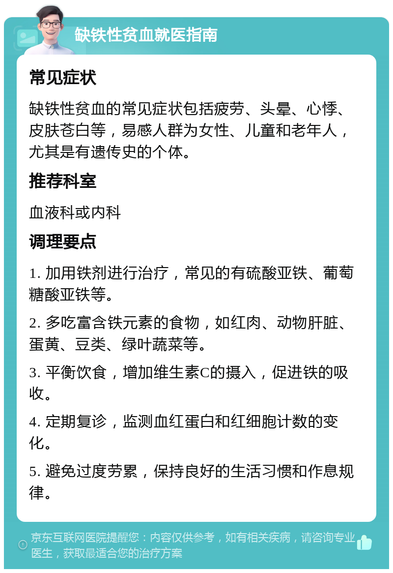 缺铁性贫血就医指南 常见症状 缺铁性贫血的常见症状包括疲劳、头晕、心悸、皮肤苍白等，易感人群为女性、儿童和老年人，尤其是有遗传史的个体。 推荐科室 血液科或内科 调理要点 1. 加用铁剂进行治疗，常见的有硫酸亚铁、葡萄糖酸亚铁等。 2. 多吃富含铁元素的食物，如红肉、动物肝脏、蛋黄、豆类、绿叶蔬菜等。 3. 平衡饮食，增加维生素C的摄入，促进铁的吸收。 4. 定期复诊，监测血红蛋白和红细胞计数的变化。 5. 避免过度劳累，保持良好的生活习惯和作息规律。