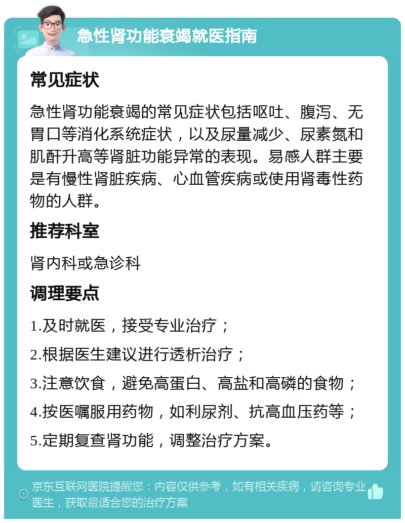 急性肾功能衰竭就医指南 常见症状 急性肾功能衰竭的常见症状包括呕吐、腹泻、无胃口等消化系统症状，以及尿量减少、尿素氮和肌酐升高等肾脏功能异常的表现。易感人群主要是有慢性肾脏疾病、心血管疾病或使用肾毒性药物的人群。 推荐科室 肾内科或急诊科 调理要点 1.及时就医，接受专业治疗； 2.根据医生建议进行透析治疗； 3.注意饮食，避免高蛋白、高盐和高磷的食物； 4.按医嘱服用药物，如利尿剂、抗高血压药等； 5.定期复查肾功能，调整治疗方案。