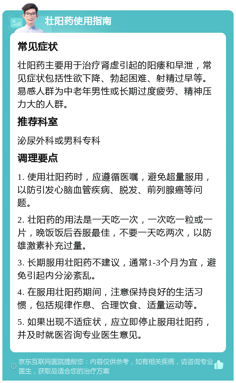 壮阳药使用指南 常见症状 壮阳药主要用于治疗肾虚引起的阳痿和早泄，常见症状包括性欲下降、勃起困难、射精过早等。易感人群为中老年男性或长期过度疲劳、精神压力大的人群。 推荐科室 泌尿外科或男科专科 调理要点 1. 使用壮阳药时，应遵循医嘱，避免超量服用，以防引发心脑血管疾病、脱发、前列腺癌等问题。 2. 壮阳药的用法是一天吃一次，一次吃一粒或一片，晚饭饭后吞服最佳，不要一天吃两次，以防雄激素补充过量。 3. 长期服用壮阳药不建议，通常1-3个月为宜，避免引起内分泌紊乱。 4. 在服用壮阳药期间，注意保持良好的生活习惯，包括规律作息、合理饮食、适量运动等。 5. 如果出现不适症状，应立即停止服用壮阳药，并及时就医咨询专业医生意见。