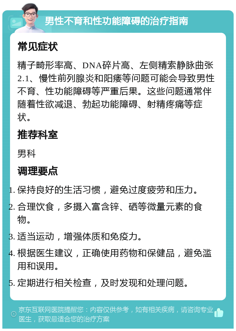 男性不育和性功能障碍的治疗指南 常见症状 精子畸形率高、DNA碎片高、左侧精索静脉曲张2.1、慢性前列腺炎和阳痿等问题可能会导致男性不育、性功能障碍等严重后果。这些问题通常伴随着性欲减退、勃起功能障碍、射精疼痛等症状。 推荐科室 男科 调理要点 保持良好的生活习惯，避免过度疲劳和压力。 合理饮食，多摄入富含锌、硒等微量元素的食物。 适当运动，增强体质和免疫力。 根据医生建议，正确使用药物和保健品，避免滥用和误用。 定期进行相关检查，及时发现和处理问题。