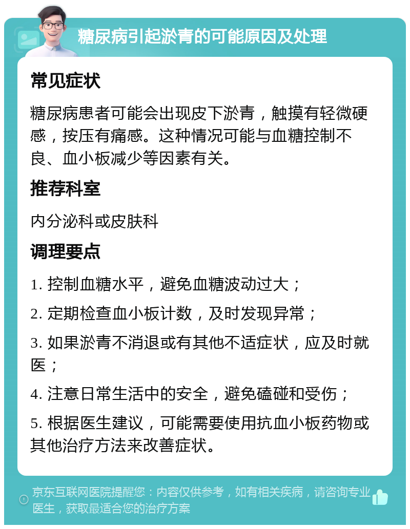 糖尿病引起淤青的可能原因及处理 常见症状 糖尿病患者可能会出现皮下淤青，触摸有轻微硬感，按压有痛感。这种情况可能与血糖控制不良、血小板减少等因素有关。 推荐科室 内分泌科或皮肤科 调理要点 1. 控制血糖水平，避免血糖波动过大； 2. 定期检查血小板计数，及时发现异常； 3. 如果淤青不消退或有其他不适症状，应及时就医； 4. 注意日常生活中的安全，避免磕碰和受伤； 5. 根据医生建议，可能需要使用抗血小板药物或其他治疗方法来改善症状。