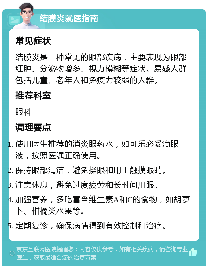 结膜炎就医指南 常见症状 结膜炎是一种常见的眼部疾病，主要表现为眼部红肿、分泌物增多、视力模糊等症状。易感人群包括儿童、老年人和免疫力较弱的人群。 推荐科室 眼科 调理要点 使用医生推荐的消炎眼药水，如可乐必妥滴眼液，按照医嘱正确使用。 保持眼部清洁，避免揉眼和用手触摸眼睛。 注意休息，避免过度疲劳和长时间用眼。 加强营养，多吃富含维生素A和C的食物，如胡萝卜、柑橘类水果等。 定期复诊，确保病情得到有效控制和治疗。