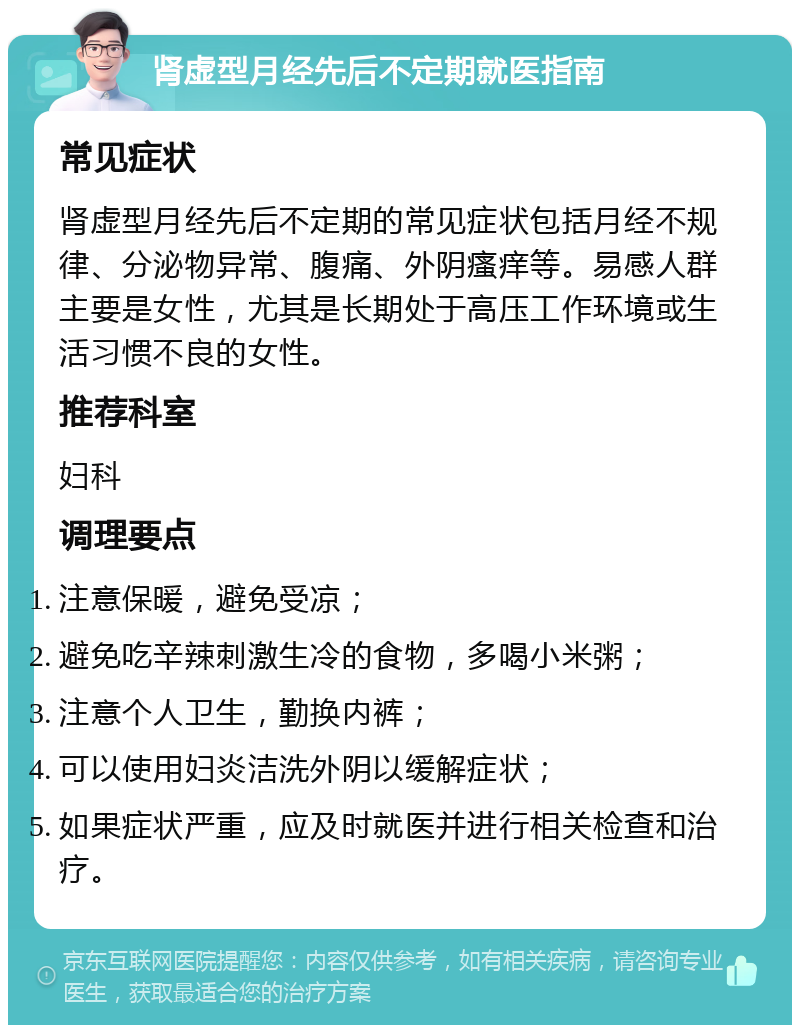 肾虚型月经先后不定期就医指南 常见症状 肾虚型月经先后不定期的常见症状包括月经不规律、分泌物异常、腹痛、外阴瘙痒等。易感人群主要是女性，尤其是长期处于高压工作环境或生活习惯不良的女性。 推荐科室 妇科 调理要点 注意保暖，避免受凉； 避免吃辛辣刺激生冷的食物，多喝小米粥； 注意个人卫生，勤换内裤； 可以使用妇炎洁洗外阴以缓解症状； 如果症状严重，应及时就医并进行相关检查和治疗。