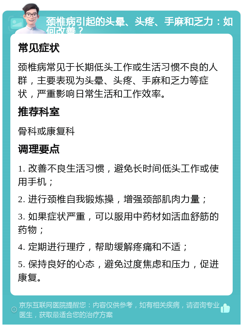 颈椎病引起的头晕、头疼、手麻和乏力：如何改善？ 常见症状 颈椎病常见于长期低头工作或生活习惯不良的人群，主要表现为头晕、头疼、手麻和乏力等症状，严重影响日常生活和工作效率。 推荐科室 骨科或康复科 调理要点 1. 改善不良生活习惯，避免长时间低头工作或使用手机； 2. 进行颈椎自我锻炼操，增强颈部肌肉力量； 3. 如果症状严重，可以服用中药材如活血舒筋的药物； 4. 定期进行理疗，帮助缓解疼痛和不适； 5. 保持良好的心态，避免过度焦虑和压力，促进康复。