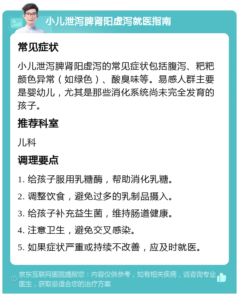 小儿泄泻脾肾阳虚泻就医指南 常见症状 小儿泄泻脾肾阳虚泻的常见症状包括腹泻、粑粑颜色异常（如绿色）、酸臭味等。易感人群主要是婴幼儿，尤其是那些消化系统尚未完全发育的孩子。 推荐科室 儿科 调理要点 1. 给孩子服用乳糖酶，帮助消化乳糖。 2. 调整饮食，避免过多的乳制品摄入。 3. 给孩子补充益生菌，维持肠道健康。 4. 注意卫生，避免交叉感染。 5. 如果症状严重或持续不改善，应及时就医。