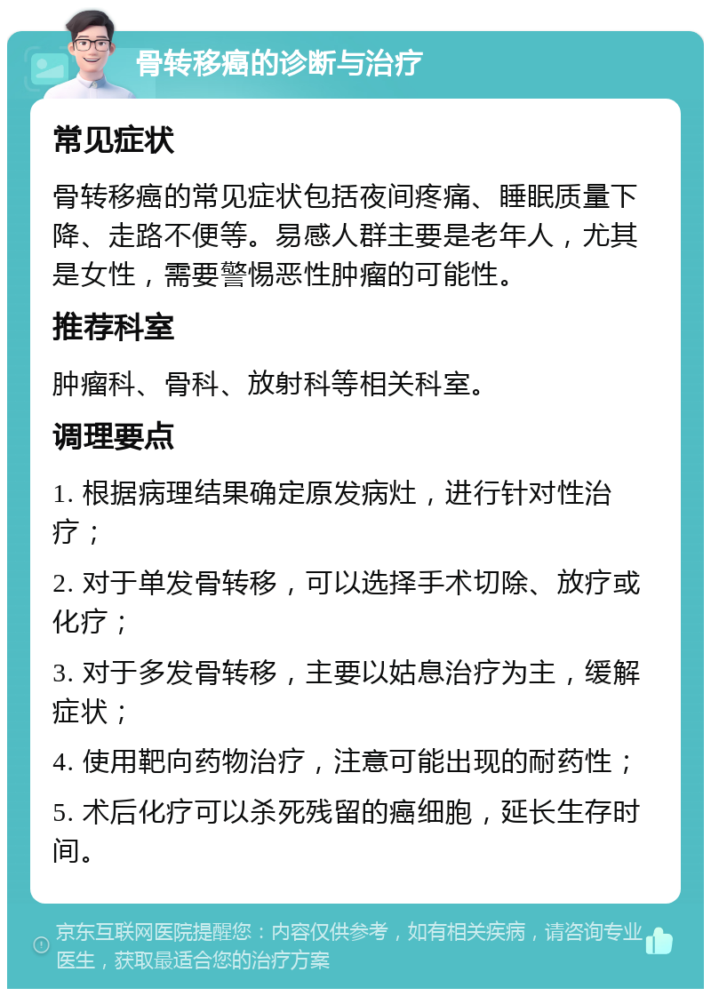 骨转移癌的诊断与治疗 常见症状 骨转移癌的常见症状包括夜间疼痛、睡眠质量下降、走路不便等。易感人群主要是老年人，尤其是女性，需要警惕恶性肿瘤的可能性。 推荐科室 肿瘤科、骨科、放射科等相关科室。 调理要点 1. 根据病理结果确定原发病灶，进行针对性治疗； 2. 对于单发骨转移，可以选择手术切除、放疗或化疗； 3. 对于多发骨转移，主要以姑息治疗为主，缓解症状； 4. 使用靶向药物治疗，注意可能出现的耐药性； 5. 术后化疗可以杀死残留的癌细胞，延长生存时间。