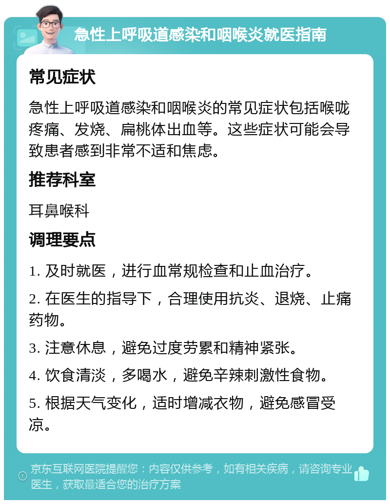 急性上呼吸道感染和咽喉炎就医指南 常见症状 急性上呼吸道感染和咽喉炎的常见症状包括喉咙疼痛、发烧、扁桃体出血等。这些症状可能会导致患者感到非常不适和焦虑。 推荐科室 耳鼻喉科 调理要点 1. 及时就医，进行血常规检查和止血治疗。 2. 在医生的指导下，合理使用抗炎、退烧、止痛药物。 3. 注意休息，避免过度劳累和精神紧张。 4. 饮食清淡，多喝水，避免辛辣刺激性食物。 5. 根据天气变化，适时增减衣物，避免感冒受凉。