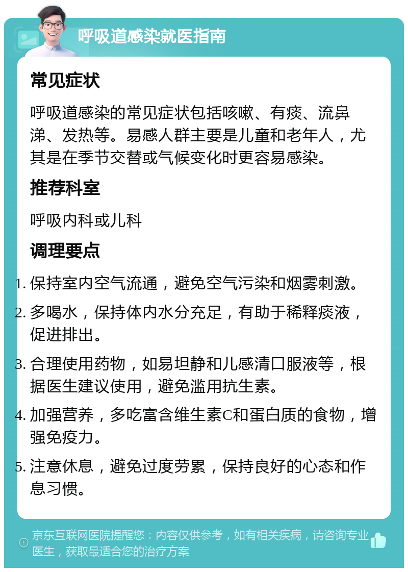 呼吸道感染就医指南 常见症状 呼吸道感染的常见症状包括咳嗽、有痰、流鼻涕、发热等。易感人群主要是儿童和老年人，尤其是在季节交替或气候变化时更容易感染。 推荐科室 呼吸内科或儿科 调理要点 保持室内空气流通，避免空气污染和烟雾刺激。 多喝水，保持体内水分充足，有助于稀释痰液，促进排出。 合理使用药物，如易坦静和儿感清口服液等，根据医生建议使用，避免滥用抗生素。 加强营养，多吃富含维生素C和蛋白质的食物，增强免疫力。 注意休息，避免过度劳累，保持良好的心态和作息习惯。