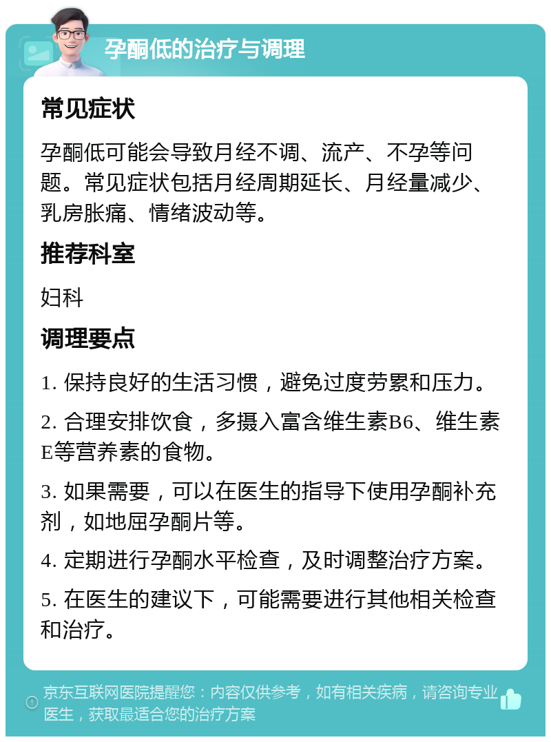 孕酮低的治疗与调理 常见症状 孕酮低可能会导致月经不调、流产、不孕等问题。常见症状包括月经周期延长、月经量减少、乳房胀痛、情绪波动等。 推荐科室 妇科 调理要点 1. 保持良好的生活习惯，避免过度劳累和压力。 2. 合理安排饮食，多摄入富含维生素B6、维生素E等营养素的食物。 3. 如果需要，可以在医生的指导下使用孕酮补充剂，如地屈孕酮片等。 4. 定期进行孕酮水平检查，及时调整治疗方案。 5. 在医生的建议下，可能需要进行其他相关检查和治疗。