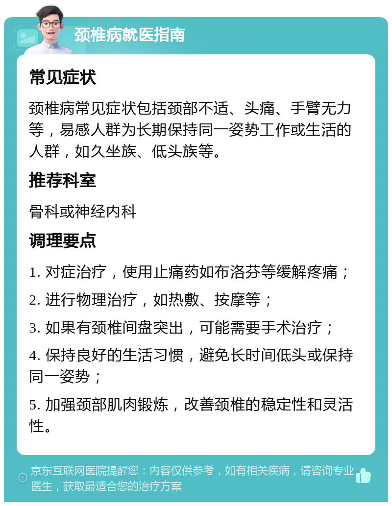 颈椎病就医指南 常见症状 颈椎病常见症状包括颈部不适、头痛、手臂无力等，易感人群为长期保持同一姿势工作或生活的人群，如久坐族、低头族等。 推荐科室 骨科或神经内科 调理要点 1. 对症治疗，使用止痛药如布洛芬等缓解疼痛； 2. 进行物理治疗，如热敷、按摩等； 3. 如果有颈椎间盘突出，可能需要手术治疗； 4. 保持良好的生活习惯，避免长时间低头或保持同一姿势； 5. 加强颈部肌肉锻炼，改善颈椎的稳定性和灵活性。