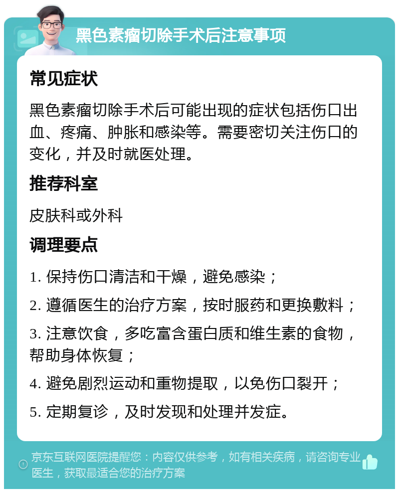 黑色素瘤切除手术后注意事项 常见症状 黑色素瘤切除手术后可能出现的症状包括伤口出血、疼痛、肿胀和感染等。需要密切关注伤口的变化，并及时就医处理。 推荐科室 皮肤科或外科 调理要点 1. 保持伤口清洁和干燥，避免感染； 2. 遵循医生的治疗方案，按时服药和更换敷料； 3. 注意饮食，多吃富含蛋白质和维生素的食物，帮助身体恢复； 4. 避免剧烈运动和重物提取，以免伤口裂开； 5. 定期复诊，及时发现和处理并发症。