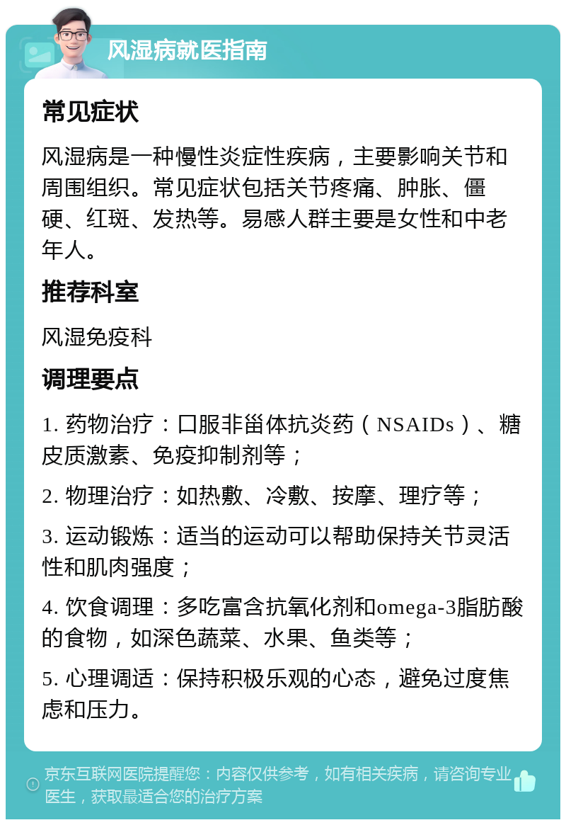 风湿病就医指南 常见症状 风湿病是一种慢性炎症性疾病，主要影响关节和周围组织。常见症状包括关节疼痛、肿胀、僵硬、红斑、发热等。易感人群主要是女性和中老年人。 推荐科室 风湿免疫科 调理要点 1. 药物治疗：口服非甾体抗炎药（NSAIDs）、糖皮质激素、免疫抑制剂等； 2. 物理治疗：如热敷、冷敷、按摩、理疗等； 3. 运动锻炼：适当的运动可以帮助保持关节灵活性和肌肉强度； 4. 饮食调理：多吃富含抗氧化剂和omega-3脂肪酸的食物，如深色蔬菜、水果、鱼类等； 5. 心理调适：保持积极乐观的心态，避免过度焦虑和压力。