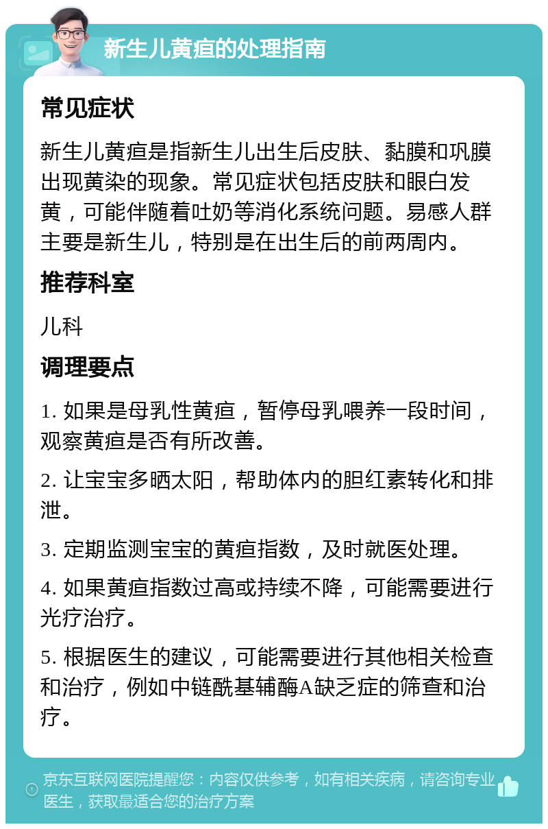 新生儿黄疸的处理指南 常见症状 新生儿黄疸是指新生儿出生后皮肤、黏膜和巩膜出现黄染的现象。常见症状包括皮肤和眼白发黄，可能伴随着吐奶等消化系统问题。易感人群主要是新生儿，特别是在出生后的前两周内。 推荐科室 儿科 调理要点 1. 如果是母乳性黄疸，暂停母乳喂养一段时间，观察黄疸是否有所改善。 2. 让宝宝多晒太阳，帮助体内的胆红素转化和排泄。 3. 定期监测宝宝的黄疸指数，及时就医处理。 4. 如果黄疸指数过高或持续不降，可能需要进行光疗治疗。 5. 根据医生的建议，可能需要进行其他相关检查和治疗，例如中链酰基辅酶A缺乏症的筛查和治疗。