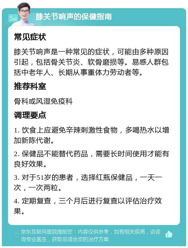 膝关节响声的保健指南 常见症状 膝关节响声是一种常见的症状，可能由多种原因引起，包括骨关节炎、软骨磨损等。易感人群包括中老年人、长期从事重体力劳动者等。 推荐科室 骨科或风湿免疫科 调理要点 1. 饮食上应避免辛辣刺激性食物，多喝热水以增加新陈代谢。 2. 保健品不能替代药品，需要长时间使用才能有良好效果。 3. 对于51岁的患者，选择红瓶保健品，一天一次，一次两粒。 4. 定期复查，三个月后进行复查以评估治疗效果。