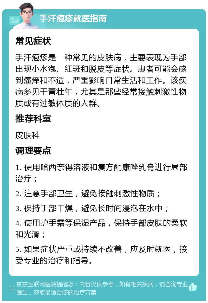 手汗疱疹就医指南 常见症状 手汗疱疹是一种常见的皮肤病，主要表现为手部出现小水泡、红斑和脱皮等症状。患者可能会感到瘙痒和不适，严重影响日常生活和工作。该疾病多见于青壮年，尤其是那些经常接触刺激性物质或有过敏体质的人群。 推荐科室 皮肤科 调理要点 1. 使用哈西奈得溶液和复方酮康唑乳膏进行局部治疗； 2. 注意手部卫生，避免接触刺激性物质； 3. 保持手部干燥，避免长时间浸泡在水中； 4. 使用护手霜等保湿产品，保持手部皮肤的柔软和光滑； 5. 如果症状严重或持续不改善，应及时就医，接受专业的治疗和指导。