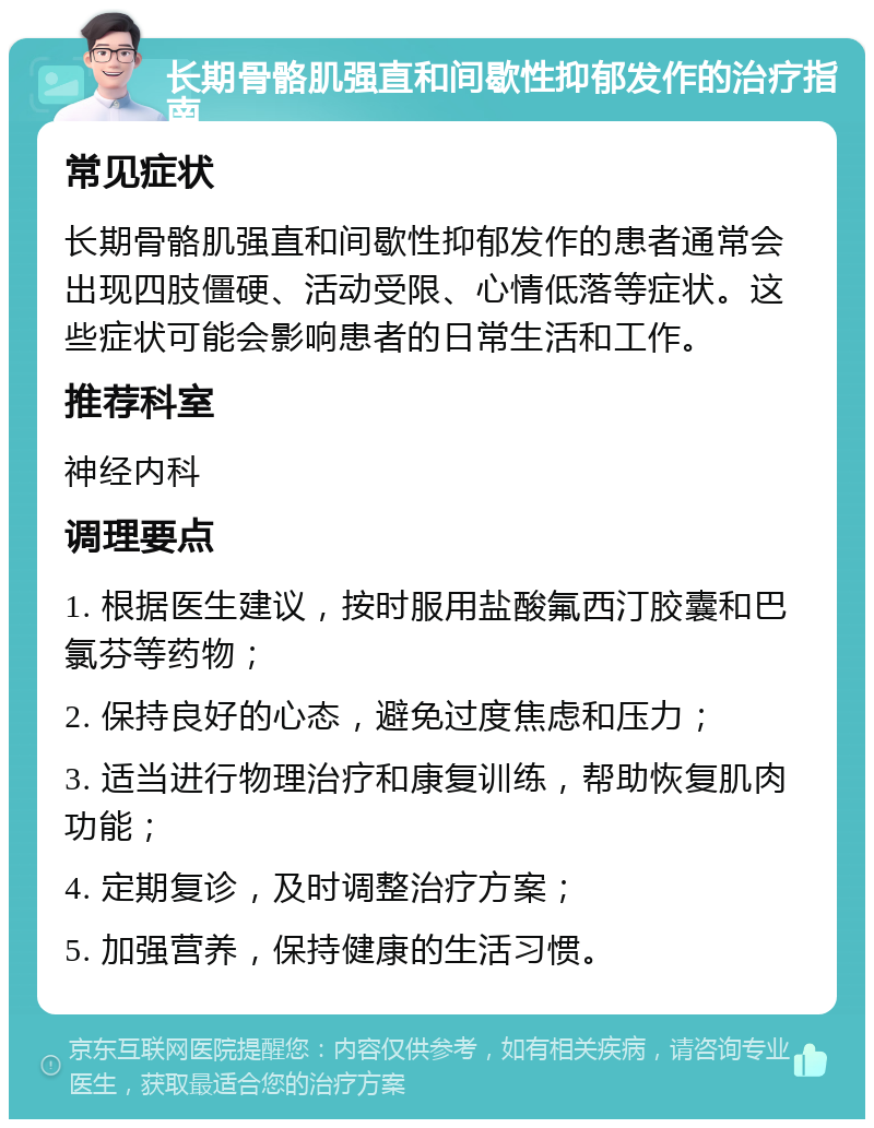 长期骨骼肌强直和间歇性抑郁发作的治疗指南 常见症状 长期骨骼肌强直和间歇性抑郁发作的患者通常会出现四肢僵硬、活动受限、心情低落等症状。这些症状可能会影响患者的日常生活和工作。 推荐科室 神经内科 调理要点 1. 根据医生建议，按时服用盐酸氟西汀胶囊和巴氯芬等药物； 2. 保持良好的心态，避免过度焦虑和压力； 3. 适当进行物理治疗和康复训练，帮助恢复肌肉功能； 4. 定期复诊，及时调整治疗方案； 5. 加强营养，保持健康的生活习惯。