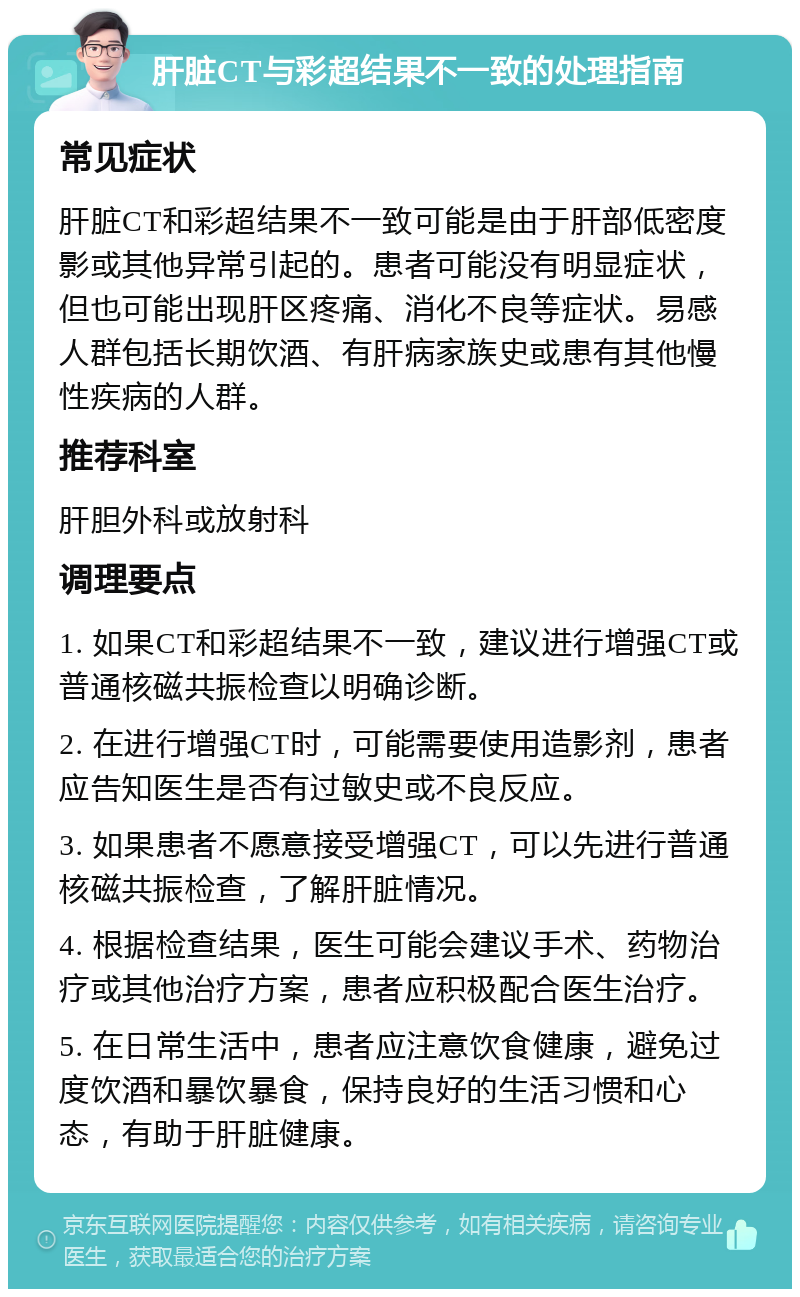 肝脏CT与彩超结果不一致的处理指南 常见症状 肝脏CT和彩超结果不一致可能是由于肝部低密度影或其他异常引起的。患者可能没有明显症状，但也可能出现肝区疼痛、消化不良等症状。易感人群包括长期饮酒、有肝病家族史或患有其他慢性疾病的人群。 推荐科室 肝胆外科或放射科 调理要点 1. 如果CT和彩超结果不一致，建议进行增强CT或普通核磁共振检查以明确诊断。 2. 在进行增强CT时，可能需要使用造影剂，患者应告知医生是否有过敏史或不良反应。 3. 如果患者不愿意接受增强CT，可以先进行普通核磁共振检查，了解肝脏情况。 4. 根据检查结果，医生可能会建议手术、药物治疗或其他治疗方案，患者应积极配合医生治疗。 5. 在日常生活中，患者应注意饮食健康，避免过度饮酒和暴饮暴食，保持良好的生活习惯和心态，有助于肝脏健康。