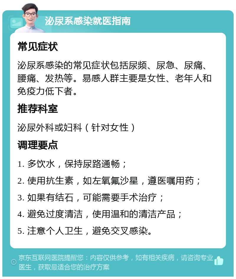 泌尿系感染就医指南 常见症状 泌尿系感染的常见症状包括尿频、尿急、尿痛、腰痛、发热等。易感人群主要是女性、老年人和免疫力低下者。 推荐科室 泌尿外科或妇科（针对女性） 调理要点 1. 多饮水，保持尿路通畅； 2. 使用抗生素，如左氧氟沙星，遵医嘱用药； 3. 如果有结石，可能需要手术治疗； 4. 避免过度清洁，使用温和的清洁产品； 5. 注意个人卫生，避免交叉感染。