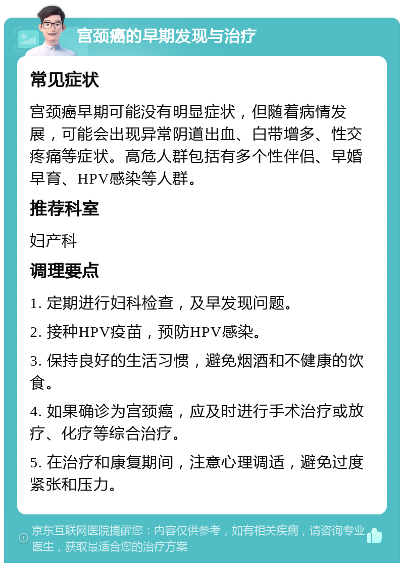 宫颈癌的早期发现与治疗 常见症状 宫颈癌早期可能没有明显症状，但随着病情发展，可能会出现异常阴道出血、白带增多、性交疼痛等症状。高危人群包括有多个性伴侣、早婚早育、HPV感染等人群。 推荐科室 妇产科 调理要点 1. 定期进行妇科检查，及早发现问题。 2. 接种HPV疫苗，预防HPV感染。 3. 保持良好的生活习惯，避免烟酒和不健康的饮食。 4. 如果确诊为宫颈癌，应及时进行手术治疗或放疗、化疗等综合治疗。 5. 在治疗和康复期间，注意心理调适，避免过度紧张和压力。