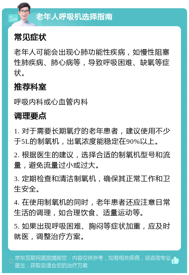 老年人呼吸机选择指南 常见症状 老年人可能会出现心肺功能性疾病，如慢性阻塞性肺疾病、肺心病等，导致呼吸困难、缺氧等症状。 推荐科室 呼吸内科或心血管内科 调理要点 1. 对于需要长期氧疗的老年患者，建议使用不少于5L的制氧机，出氧浓度能稳定在90%以上。 2. 根据医生的建议，选择合适的制氧机型号和流量，避免流量过小或过大。 3. 定期检查和清洁制氧机，确保其正常工作和卫生安全。 4. 在使用制氧机的同时，老年患者还应注意日常生活的调理，如合理饮食、适量运动等。 5. 如果出现呼吸困难、胸闷等症状加重，应及时就医，调整治疗方案。