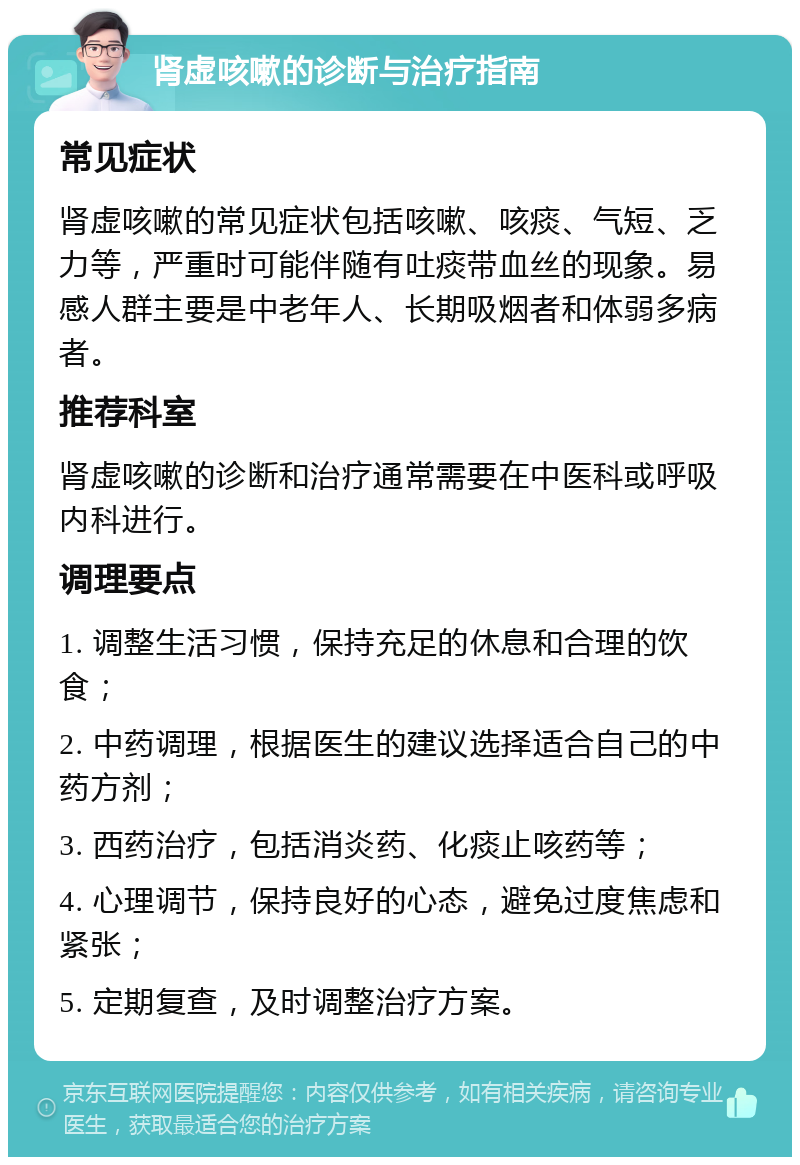 肾虚咳嗽的诊断与治疗指南 常见症状 肾虚咳嗽的常见症状包括咳嗽、咳痰、气短、乏力等，严重时可能伴随有吐痰带血丝的现象。易感人群主要是中老年人、长期吸烟者和体弱多病者。 推荐科室 肾虚咳嗽的诊断和治疗通常需要在中医科或呼吸内科进行。 调理要点 1. 调整生活习惯，保持充足的休息和合理的饮食； 2. 中药调理，根据医生的建议选择适合自己的中药方剂； 3. 西药治疗，包括消炎药、化痰止咳药等； 4. 心理调节，保持良好的心态，避免过度焦虑和紧张； 5. 定期复查，及时调整治疗方案。