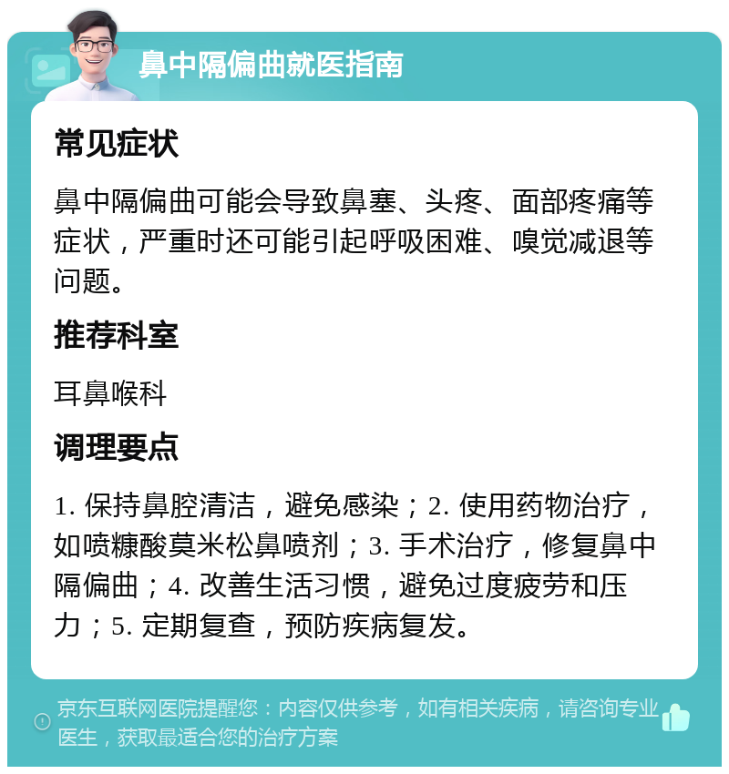 鼻中隔偏曲就医指南 常见症状 鼻中隔偏曲可能会导致鼻塞、头疼、面部疼痛等症状，严重时还可能引起呼吸困难、嗅觉减退等问题。 推荐科室 耳鼻喉科 调理要点 1. 保持鼻腔清洁，避免感染；2. 使用药物治疗，如喷糠酸莫米松鼻喷剂；3. 手术治疗，修复鼻中隔偏曲；4. 改善生活习惯，避免过度疲劳和压力；5. 定期复查，预防疾病复发。