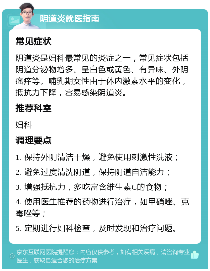 阴道炎就医指南 常见症状 阴道炎是妇科最常见的炎症之一，常见症状包括阴道分泌物增多、呈白色或黄色、有异味、外阴瘙痒等。哺乳期女性由于体内激素水平的变化，抵抗力下降，容易感染阴道炎。 推荐科室 妇科 调理要点 1. 保持外阴清洁干燥，避免使用刺激性洗液； 2. 避免过度清洗阴道，保持阴道自洁能力； 3. 增强抵抗力，多吃富含维生素C的食物； 4. 使用医生推荐的药物进行治疗，如甲硝唑、克霉唑等； 5. 定期进行妇科检查，及时发现和治疗问题。