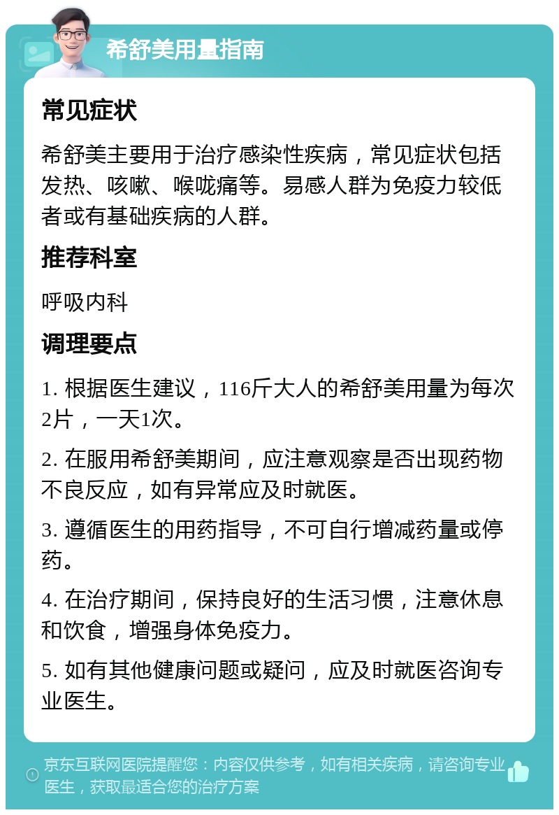 希舒美用量指南 常见症状 希舒美主要用于治疗感染性疾病，常见症状包括发热、咳嗽、喉咙痛等。易感人群为免疫力较低者或有基础疾病的人群。 推荐科室 呼吸内科 调理要点 1. 根据医生建议，116斤大人的希舒美用量为每次2片，一天1次。 2. 在服用希舒美期间，应注意观察是否出现药物不良反应，如有异常应及时就医。 3. 遵循医生的用药指导，不可自行增减药量或停药。 4. 在治疗期间，保持良好的生活习惯，注意休息和饮食，增强身体免疫力。 5. 如有其他健康问题或疑问，应及时就医咨询专业医生。