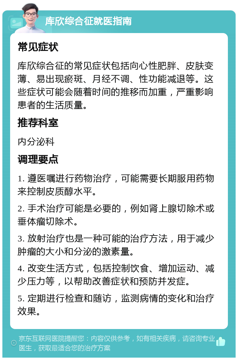 库欣综合征就医指南 常见症状 库欣综合征的常见症状包括向心性肥胖、皮肤变薄、易出现瘀斑、月经不调、性功能减退等。这些症状可能会随着时间的推移而加重，严重影响患者的生活质量。 推荐科室 内分泌科 调理要点 1. 遵医嘱进行药物治疗，可能需要长期服用药物来控制皮质醇水平。 2. 手术治疗可能是必要的，例如肾上腺切除术或垂体瘤切除术。 3. 放射治疗也是一种可能的治疗方法，用于减少肿瘤的大小和分泌的激素量。 4. 改变生活方式，包括控制饮食、增加运动、减少压力等，以帮助改善症状和预防并发症。 5. 定期进行检查和随访，监测病情的变化和治疗效果。