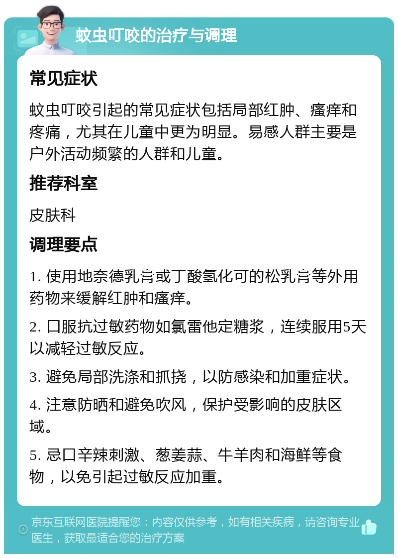 蚊虫叮咬的治疗与调理 常见症状 蚊虫叮咬引起的常见症状包括局部红肿、瘙痒和疼痛，尤其在儿童中更为明显。易感人群主要是户外活动频繁的人群和儿童。 推荐科室 皮肤科 调理要点 1. 使用地奈德乳膏或丁酸氢化可的松乳膏等外用药物来缓解红肿和瘙痒。 2. 口服抗过敏药物如氯雷他定糖浆，连续服用5天以减轻过敏反应。 3. 避免局部洗涤和抓挠，以防感染和加重症状。 4. 注意防晒和避免吹风，保护受影响的皮肤区域。 5. 忌口辛辣刺激、葱姜蒜、牛羊肉和海鲜等食物，以免引起过敏反应加重。