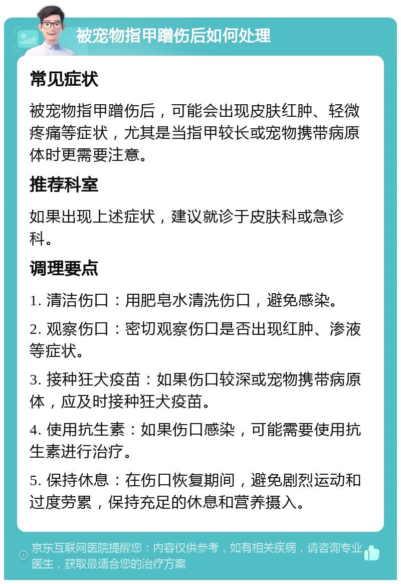 被宠物指甲蹭伤后如何处理 常见症状 被宠物指甲蹭伤后，可能会出现皮肤红肿、轻微疼痛等症状，尤其是当指甲较长或宠物携带病原体时更需要注意。 推荐科室 如果出现上述症状，建议就诊于皮肤科或急诊科。 调理要点 1. 清洁伤口：用肥皂水清洗伤口，避免感染。 2. 观察伤口：密切观察伤口是否出现红肿、渗液等症状。 3. 接种狂犬疫苗：如果伤口较深或宠物携带病原体，应及时接种狂犬疫苗。 4. 使用抗生素：如果伤口感染，可能需要使用抗生素进行治疗。 5. 保持休息：在伤口恢复期间，避免剧烈运动和过度劳累，保持充足的休息和营养摄入。