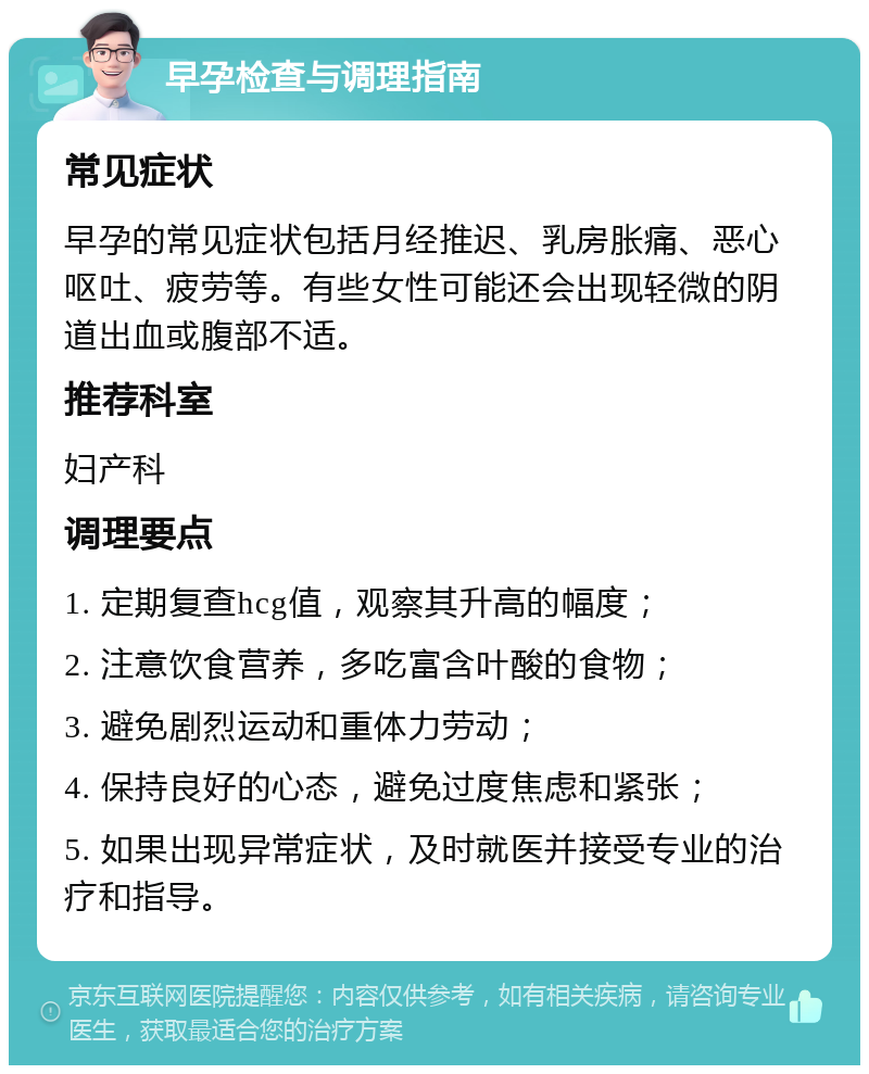 早孕检查与调理指南 常见症状 早孕的常见症状包括月经推迟、乳房胀痛、恶心呕吐、疲劳等。有些女性可能还会出现轻微的阴道出血或腹部不适。 推荐科室 妇产科 调理要点 1. 定期复查hcg值，观察其升高的幅度； 2. 注意饮食营养，多吃富含叶酸的食物； 3. 避免剧烈运动和重体力劳动； 4. 保持良好的心态，避免过度焦虑和紧张； 5. 如果出现异常症状，及时就医并接受专业的治疗和指导。