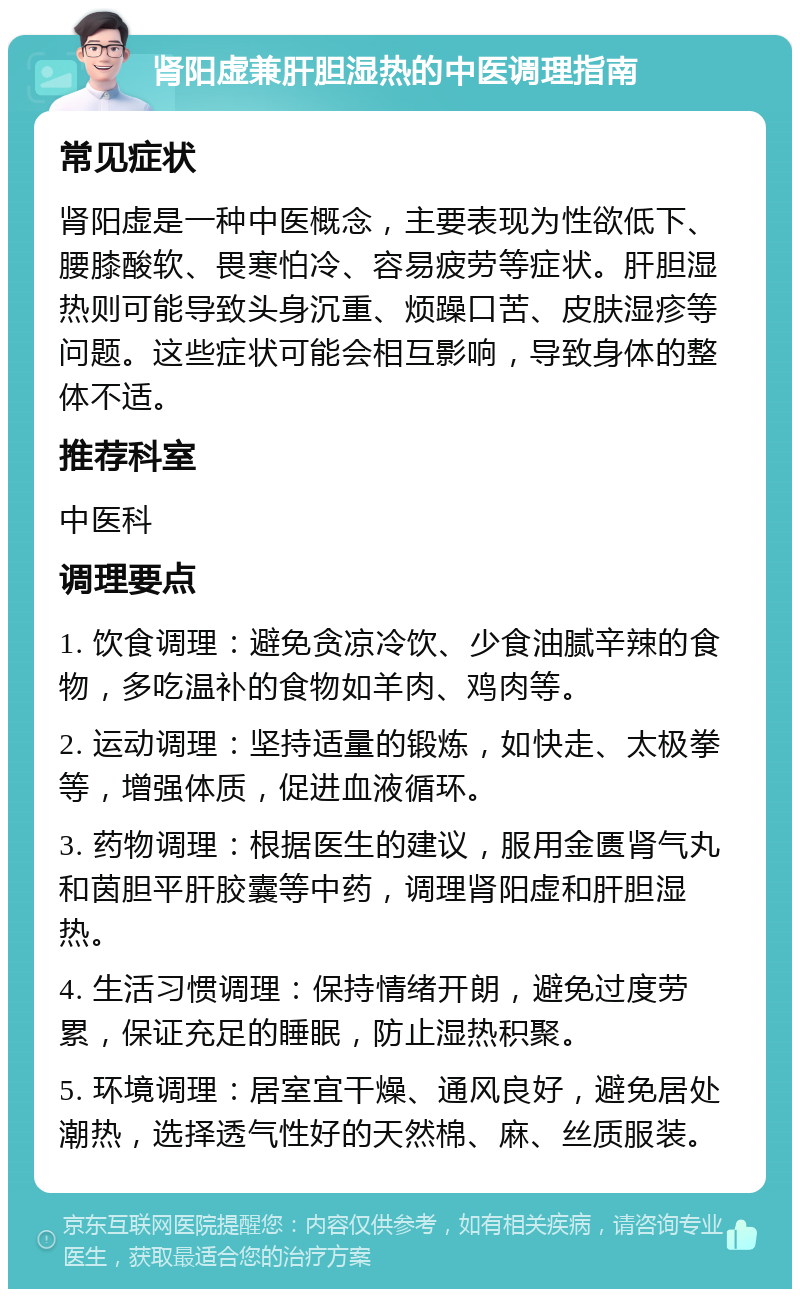 肾阳虚兼肝胆湿热的中医调理指南 常见症状 肾阳虚是一种中医概念，主要表现为性欲低下、腰膝酸软、畏寒怕冷、容易疲劳等症状。肝胆湿热则可能导致头身沉重、烦躁口苦、皮肤湿疹等问题。这些症状可能会相互影响，导致身体的整体不适。 推荐科室 中医科 调理要点 1. 饮食调理：避免贪凉冷饮、少食油腻辛辣的食物，多吃温补的食物如羊肉、鸡肉等。 2. 运动调理：坚持适量的锻炼，如快走、太极拳等，增强体质，促进血液循环。 3. 药物调理：根据医生的建议，服用金匮肾气丸和茵胆平肝胶囊等中药，调理肾阳虚和肝胆湿热。 4. 生活习惯调理：保持情绪开朗，避免过度劳累，保证充足的睡眠，防止湿热积聚。 5. 环境调理：居室宜干燥、通风良好，避免居处潮热，选择透气性好的天然棉、麻、丝质服装。