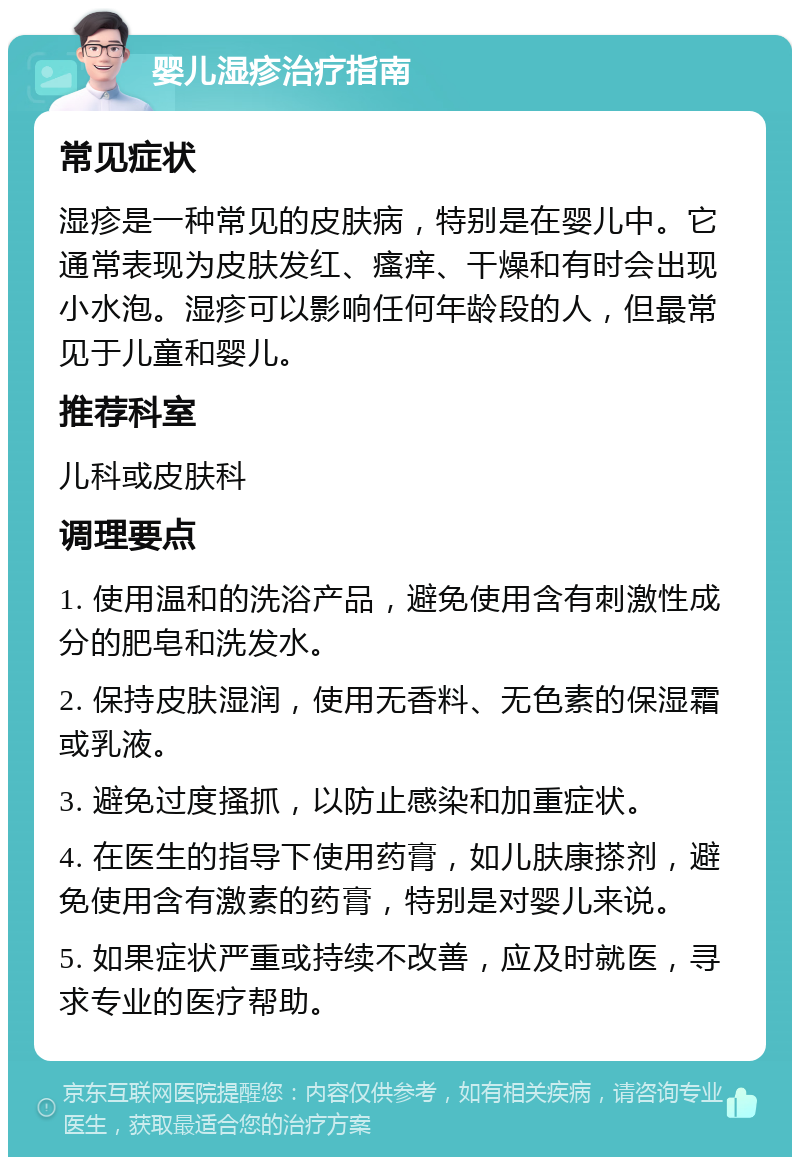 婴儿湿疹治疗指南 常见症状 湿疹是一种常见的皮肤病，特别是在婴儿中。它通常表现为皮肤发红、瘙痒、干燥和有时会出现小水泡。湿疹可以影响任何年龄段的人，但最常见于儿童和婴儿。 推荐科室 儿科或皮肤科 调理要点 1. 使用温和的洗浴产品，避免使用含有刺激性成分的肥皂和洗发水。 2. 保持皮肤湿润，使用无香料、无色素的保湿霜或乳液。 3. 避免过度搔抓，以防止感染和加重症状。 4. 在医生的指导下使用药膏，如儿肤康搽剂，避免使用含有激素的药膏，特别是对婴儿来说。 5. 如果症状严重或持续不改善，应及时就医，寻求专业的医疗帮助。